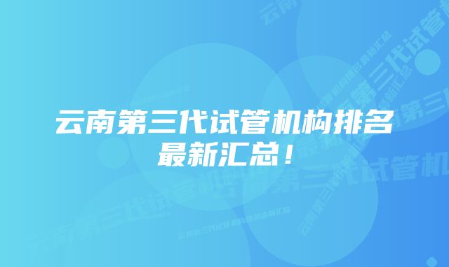 云南第三代试管机构排名最新汇总！