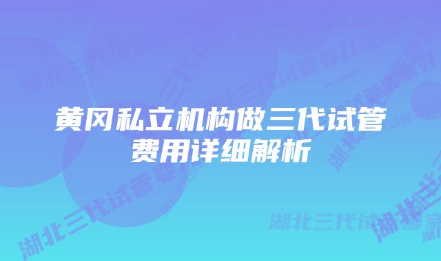 黄冈私立机构做三代试管费用详细解析