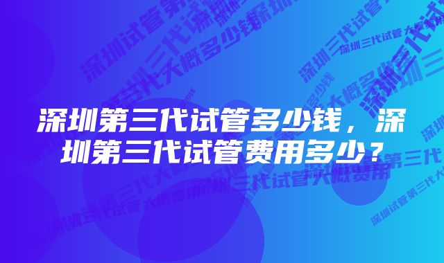 深圳第三代试管多少钱，深圳第三代试管费用多少？