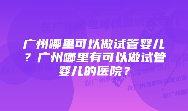 广州哪里可以做试管婴儿？广州哪里有可以做试管婴儿的医院？