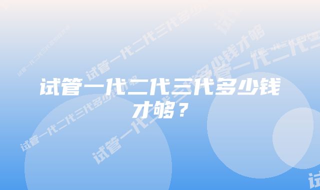 试管一代二代三代多少钱才够？