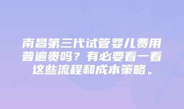 南昌第三代试管婴儿费用普遍贵吗？有必要看一看这些流程和成本策略。