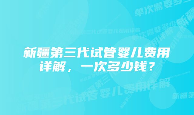 新疆第三代试管婴儿费用详解，一次多少钱？