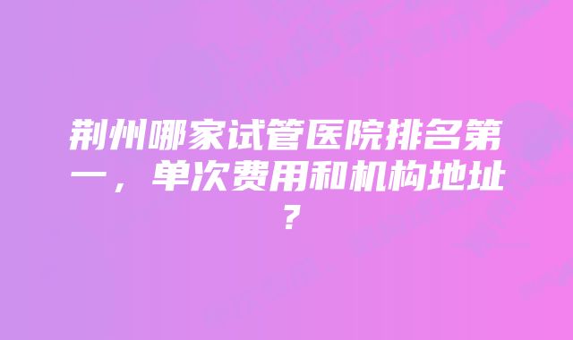 荆州哪家试管医院排名第一，单次费用和机构地址？