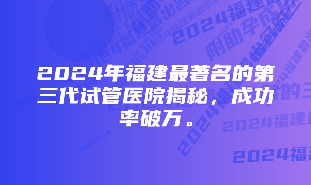 2024年福建最著名的第三代试管医院揭秘，成功率破万。