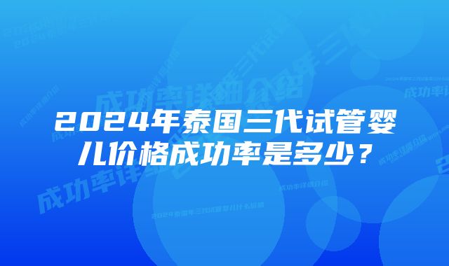 2024年泰国三代试管婴儿价格成功率是多少？