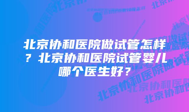 北京协和医院做试管怎样？北京协和医院试管婴儿哪个医生好？