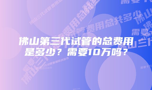 佛山第三代试管的总费用是多少？需要10万吗？