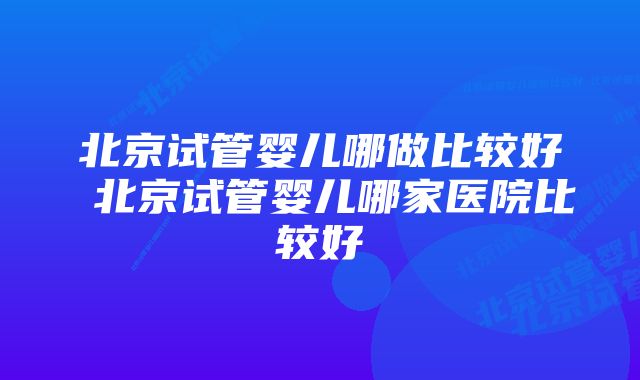 北京试管婴儿哪做比较好 北京试管婴儿哪家医院比较好