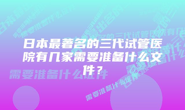 日本最著名的三代试管医院有几家需要准备什么文件？