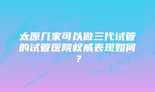 太原几家可以做三代试管的试管医院权威表现如何？