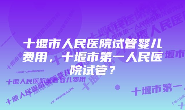 十堰市人民医院试管婴儿费用，十堰市第一人民医院试管？