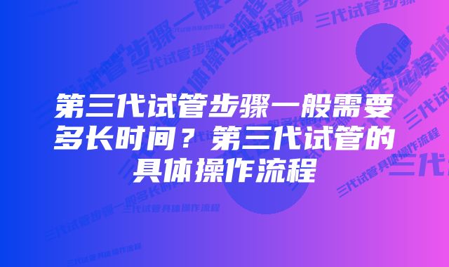 第三代试管步骤一般需要多长时间？第三代试管的具体操作流程