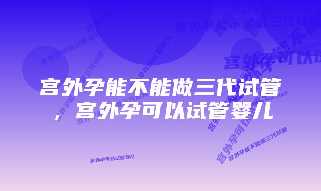 宫外孕能不能做三代试管，宫外孕可以试管婴儿