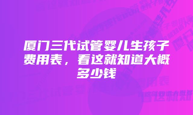 厦门三代试管婴儿生孩子费用表，看这就知道大概多少钱