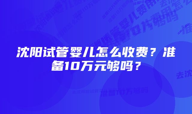 沈阳试管婴儿怎么收费？准备10万元够吗？