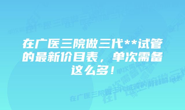 在广医三院做三代**试管的最新价目表，单次需备这么多！