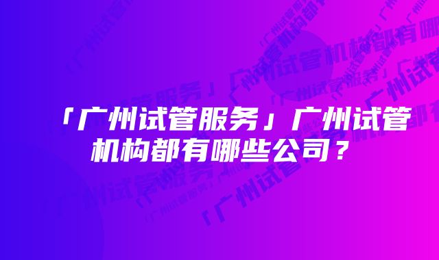 「广州试管服务」广州试管机构都有哪些公司？