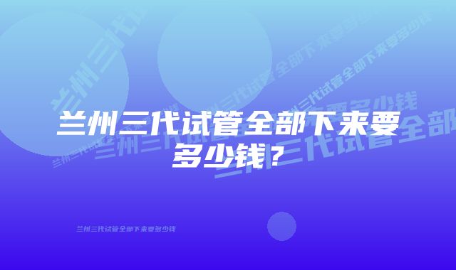 兰州三代试管全部下来要多少钱？