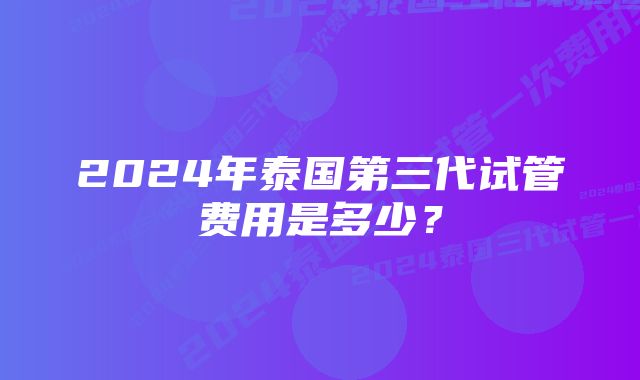 2024年泰国第三代试管费用是多少？