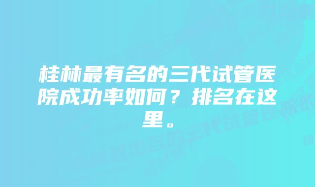 桂林最有名的三代试管医院成功率如何？排名在这里。