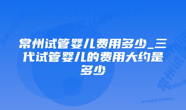 常州试管婴儿费用多少_三代试管婴儿的费用大约是多少