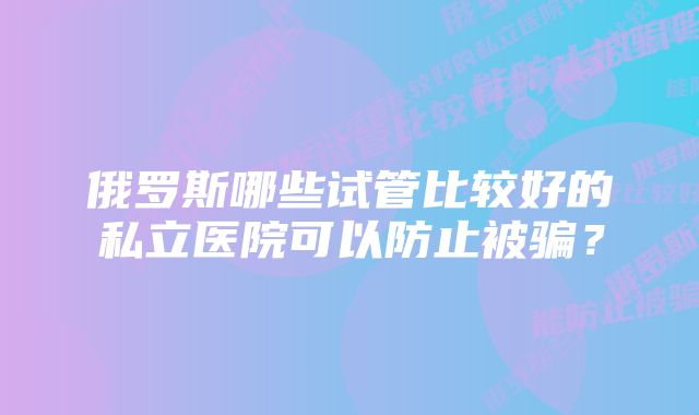 俄罗斯哪些试管比较好的私立医院可以防止被骗？