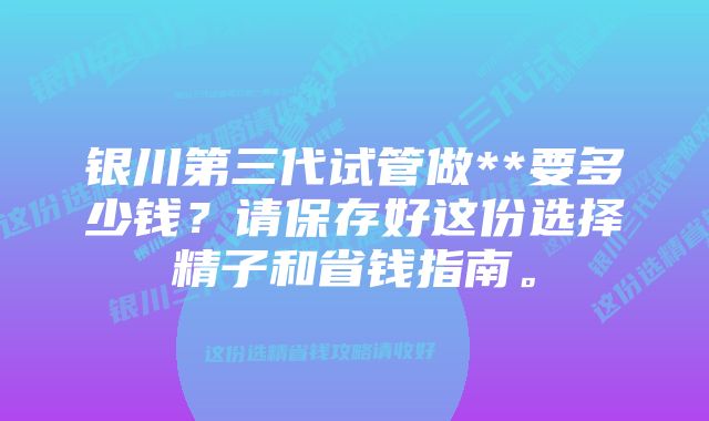 银川第三代试管做**要多少钱？请保存好这份选择精子和省钱指南。