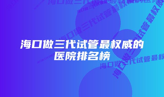 海口做三代试管最权威的医院排名榜