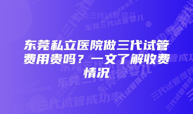 东莞私立医院做三代试管费用贵吗？一文了解收费情况