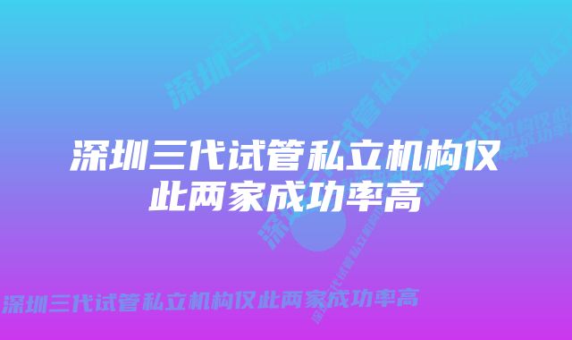 深圳三代试管私立机构仅此两家成功率高