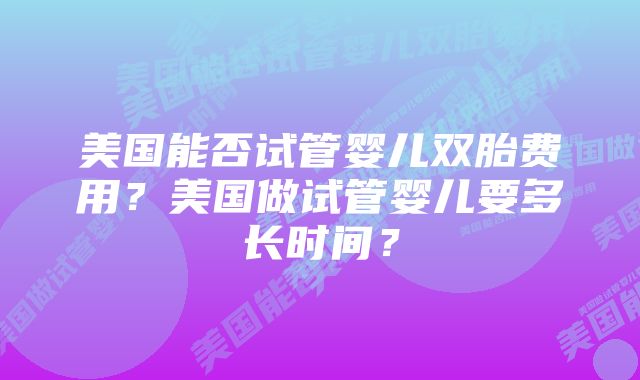 美国能否试管婴儿双胎费用？美国做试管婴儿要多长时间？