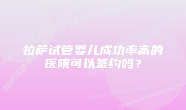 拉萨试管婴儿成功率高的医院可以签约吗？