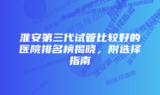 淮安第三代试管比较好的医院排名榜揭晓，附选择指南