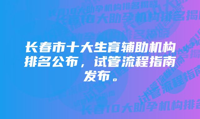 长春市十大生育辅助机构排名公布，试管流程指南发布。