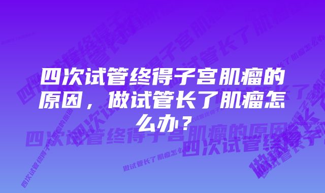 四次试管终得子宫肌瘤的原因，做试管长了肌瘤怎么办？