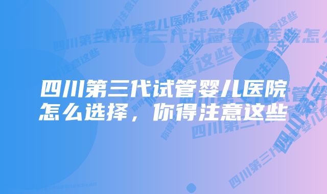 四川第三代试管婴儿医院怎么选择，你得注意这些