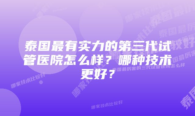 泰国最有实力的第三代试管医院怎么样？哪种技术更好？