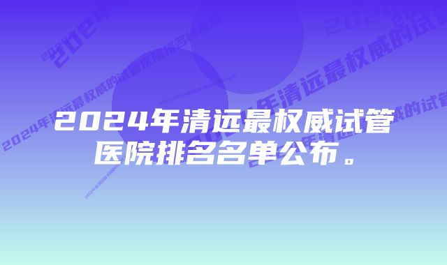 2024年清远最权威试管医院排名名单公布。