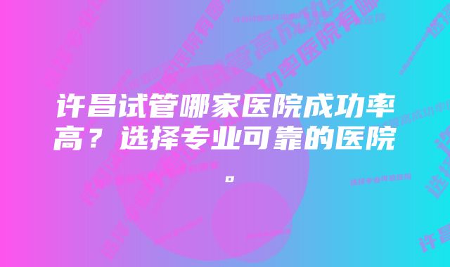 许昌试管哪家医院成功率高？选择专业可靠的医院。