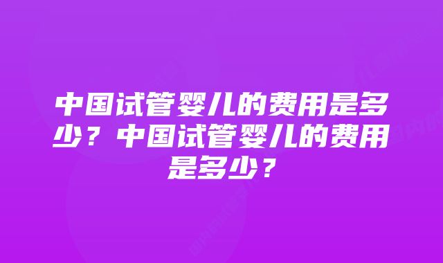 中国试管婴儿的费用是多少？中国试管婴儿的费用是多少？