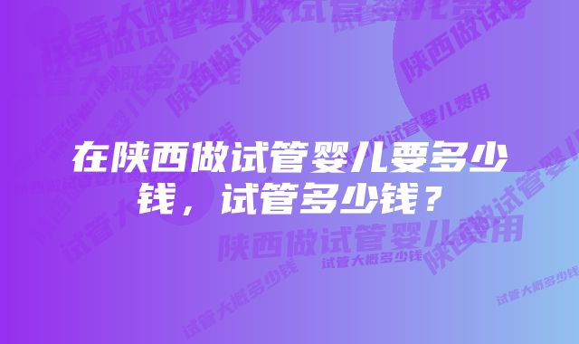 在陕西做试管婴儿要多少钱，试管多少钱？