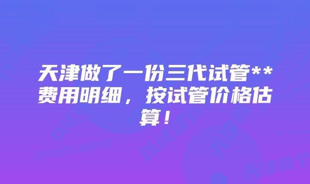 天津做了一份三代试管**费用明细，按试管价格估算！