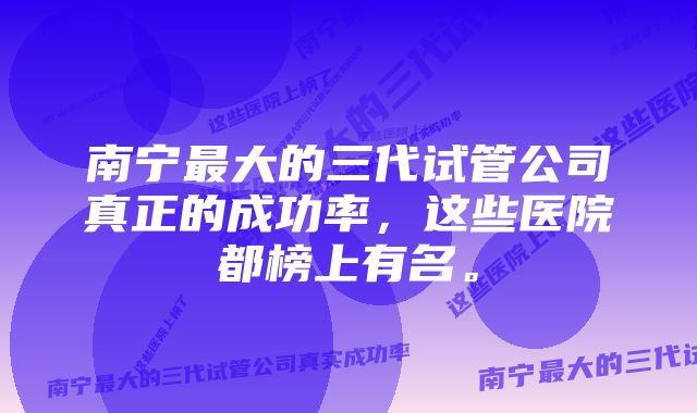 南宁最大的三代试管公司真正的成功率，这些医院都榜上有名。