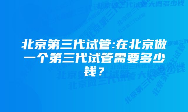 北京第三代试管:在北京做一个第三代试管需要多少钱？