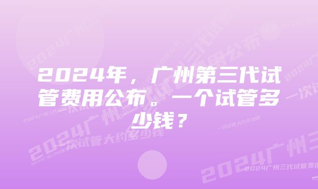 2024年，广州第三代试管费用公布。一个试管多少钱？