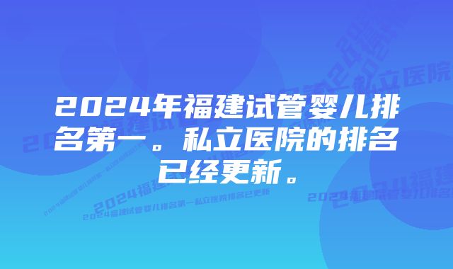 2024年福建试管婴儿排名第一。私立医院的排名已经更新。