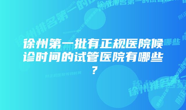 徐州第一批有正规医院候诊时间的试管医院有哪些？