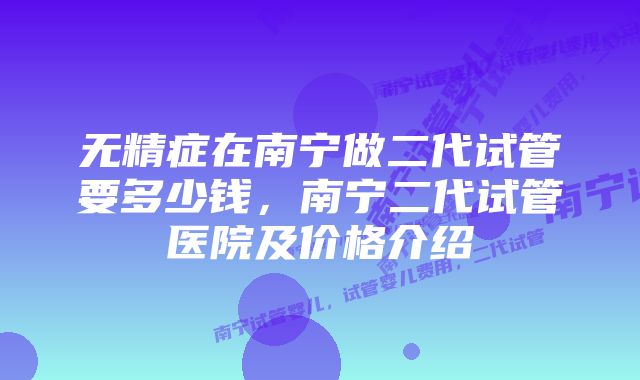 无精症在南宁做二代试管要多少钱，南宁二代试管医院及价格介绍