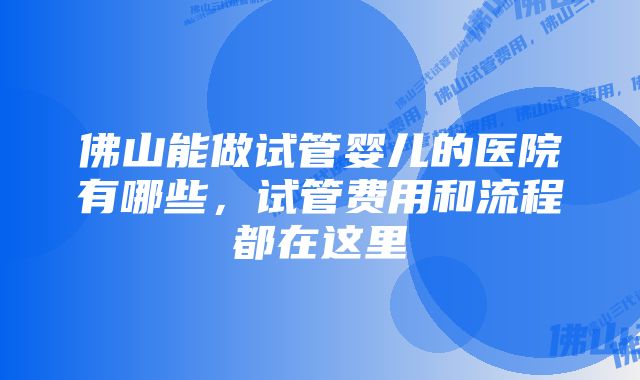 佛山能做试管婴儿的医院有哪些，试管费用和流程都在这里